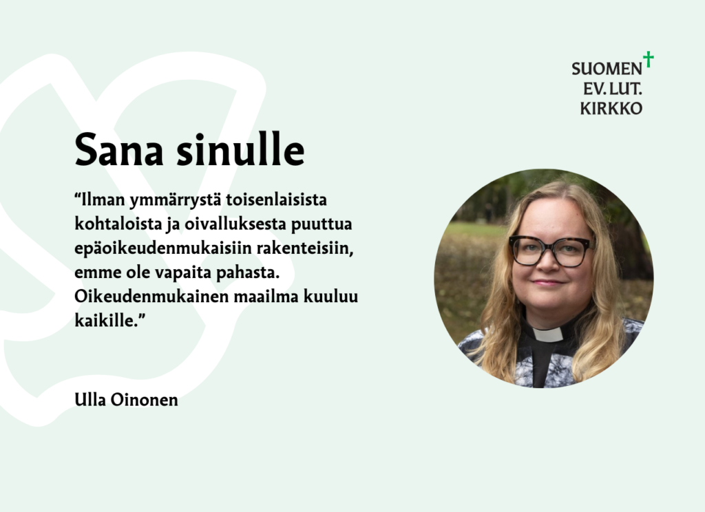 Sana sinulle : "Ilman ymmärrystä toisenlaisista kohtaloista ja oivalluksesta puuttua epäoikeudenmukaisiin rakenteisiin, emme ole vapaita pahasta. Oikeudenmukainen maailma kuuluu kaikille." Ulla Oinonen.