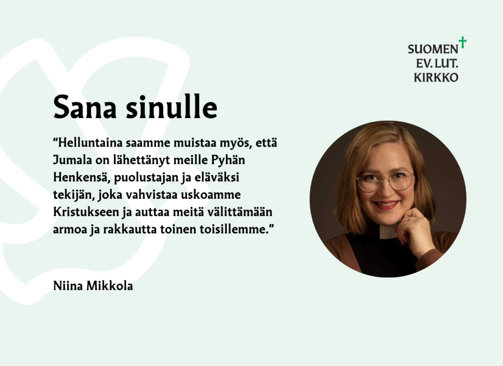 Sana sinulle: “Helluntaina saamme muistaa myös, että Jumala on lähettänyt meille Pyhän Henkensä, puolustajan ja eläväksi tekijän, joka vahvistaa uskoamme Kristukseen ja auttaa meitä välittämään armoa ja rakkautta toinen toisillemme.” Niina Mikkola