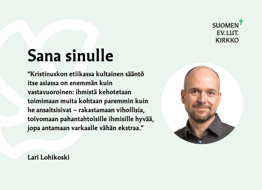 Sana sinulle: Kristinuskon etiikassa kultainen sääntö itse asiassa on enemmän kuin vastavuoroinen: ihmistä kehotetaan toimimaan muita kohtaan paremmin kuin he ansaitsisivat — rakastamaan vihollisia, toivomaan pahantahtoisille ihmisille hyvää, jopa antamaan varkaalle vähän ekstraa. Lari Lohikoski.