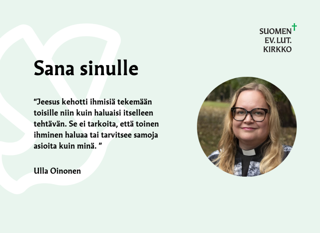 Sana sinulle. "Jeesus kehotti ihmisiä tekemään toisille niin kuin haluaisi itselleen tehtävän. Se ei tarkoita, että toinen ihminen haluaa tai tarvitsee samoja asioita kuin minä." Ulla Oinonen.