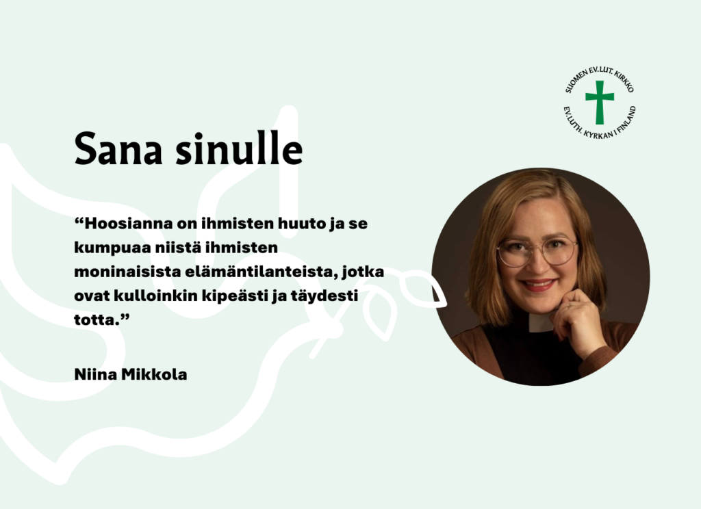 Sana sinulle: Hoosianna on ihmisten huuto ja se kumpuaa niistä ihmisten moninaisista elämäntilanteista, jotka ovat kulloinkin kipeästi ja täydesti totta. Niina Mikkola.