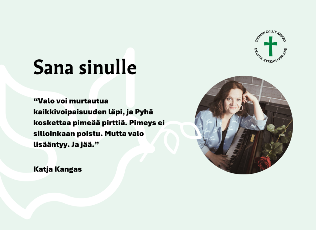 Sana sinulle. “Valo voi murtautua kaikkivoipaisuuden läpi, ja Pyhä koskettaa pimeää pirttiä. Pimeys ei silloinkaan poistu. Mutta valo lisääntyy. Ja jää.” Katja Kangas.