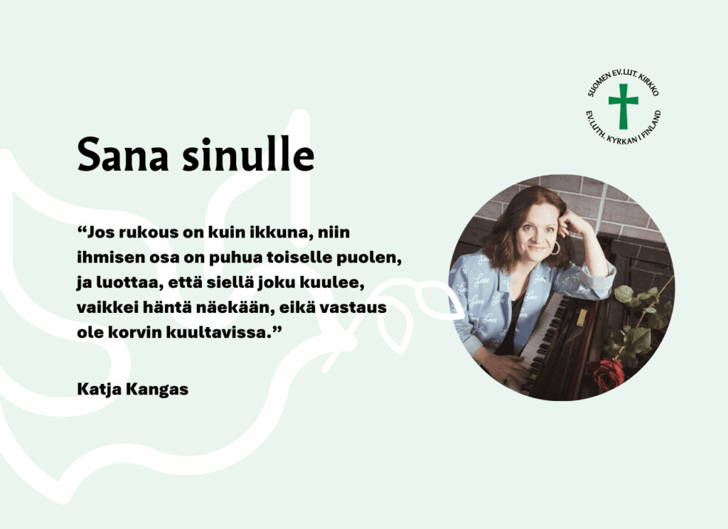 Jos rukous on kuin ikkuna, niin ihmisen osa on puhua toiselle puolen, ja luottaa, että siellä joku kuulee, vaikkei häntä näekään, eikä vastaus ole korvin kuultavissa. Katja Kangas.
